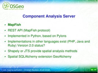 Component Analysis Server

        MapFish
        REST API (MapFish protocol)
        Implemented in Python, based on Pylons
        Implementations in other languages exist (PHP, Java and 
        Ruby) Version 2.0 status?
        Shapely or JTS provide spatial analysis methods
        Spatial SQLAlchemy extension GeoAlchemy 



A web mapping typification – Christoph Baudson, Arnulf Christl     36 / 47
 