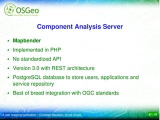 Component Analysis Server

        Mapbender
        Implemented in PHP
        No standardized API
        Version 3.0 with REST architecture
        PostgreSQL database to store users, applications and 
        service repository
        Best of breed integration with OGC standards



A web mapping typification – Christoph Baudson, Arnulf Christl   37 / 47
 