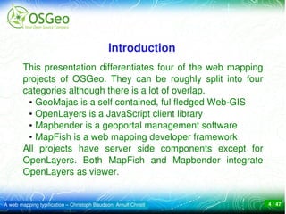 Introduction
        This  presentation  differentiates  four  of  the  web  mapping 
        projects  of  OSGeo.  They  can  be  roughly  split  into  four 
        categories although there is a lot of overlap. 
         ● GeoMajas is a self contained, ful fledged Web­GIS

         ● OpenLayers is a JavaScript client library

         ● Mapbender is a geoportal management software

         ● MapFish is a web mapping developer framework 


        All  projects  have  server  side  components  except  for 
        OpenLayers.  Both  MapFish  and  Mapbender  integrate 
        OpenLayers as viewer.


A web mapping typification – Christoph Baudson, Arnulf Christl             4 / 47
 