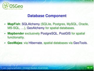 Database Component

        MapFish: SQLAlchemy (SQLite, Postgres, MySQL, Oracle, 
        MS­SQL, …), GeoAlchemy for spatial databases.
        Mapbender exclusively PostgreSQL, PostGIS for spatial 
        functionality.
        GeoMajas: via Hibernate, spatial databases via GeoTools.




A web mapping typification – Christoph Baudson, Arnulf Christl   40 / 47
 