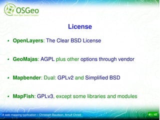 License

        OpenLayers: The Clear BSD License


        GeoMajas: AGPL plus other options through vendor


        Mapbender: Dual: GPLv2 and Simplified BSD


        MapFish: GPLv3, except some libraries and modules


A web mapping typification – Christoph Baudson, Arnulf Christl   41 / 47
 