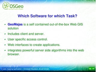 Which Software for which Task? 

        GeoMajas is a self contained out­of­the­box Web GIS 
        solution
        Includes client and server.
        User specific access control.
        Web interfaces to create applications.
        integrates powerful server side algorithms into the web 
        browser.



A web mapping typification – Christoph Baudson, Arnulf Christl     46 / 47
 
