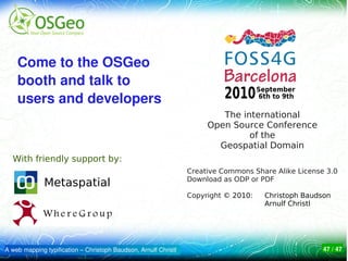Come to the OSGeo 
    booth and talk to 
    users and developers
                                                                         The international
                                                                      Open Source Conference
                                                                               of the
                                                                        Geospatial Domain
  With friendly support by:
                                                                 Creative Commons Share Alike License 3.0
                                                                 Download as ODP or PDF
              Metaspatial
                                                                 Copyright © 2010:   Christoph Baudson
                                                                                     Arnulf Christl




A web mapping typification – Christoph Baudson, Arnulf Christl                                       47 / 47
 