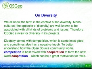 On Diversity
   We all know the term in the context of bio­diversity. Mono­
   cultures (the opposite of diversity) are well known to be 
   associated with all kinds of problems and issues. Therefore 
   OSGeo strives for diversity in it's projects. 

   Diversity comes with competition, which is sometimes good 
   and sometimes also has a negative touch. To better 
   understand how the Open Source community works 
   competition is best mixed with cooperation to form the new 
   word coopetition – which can be a great motivation for folks.


A web mapping typification – Christoph Baudson, Arnulf Christl    5 / 47
 