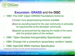 Excursion: GRASS and the OGC
        1992: The OGF (Open GRASS Foundation) forms to:
                    (1)make more geoprocessing choices available 
                    (2)act as sounding board for the user community to articulate 
                        its requirements to the developer community
                    (3)speed up procurement by aligning the needs of the users 
                        with the product plans of the vendors
        1994: "Open Geodata Interoperability Specification" started
        1994: Change into a consortium (proprietary vendors' needs)
        1999: OpenGIS WMS Interface Specification
    Interesting read, The history of the OGC: http://www.opengeospatial.org/ogc/history



A web mapping typification – Christoph Baudson, Arnulf Christl                            7 / 47
 