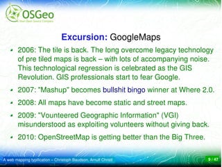 Excursion: GoogleMaps
        2006: The tile is back. The long overcome legacy technology 
        of pre tiled maps is back – with lots of accompanying noise. 
        This technological regression is celebrated as the GIS 
        Revolution. GIS professionals start to fear Google. 
        2007: "Mashup" becomes bullshit bingo winner at Where 2.0.
        2008: All maps have become static and street maps. 
        2009: "Vounteered Geographic Information" (VGI) 
        misunderstood as exploiting volunteers without giving back. 
        2010: OpenStreetMap is getting better than the Big Three.

A web mapping typification – Christoph Baudson, Arnulf Christl      9 / 47
 
