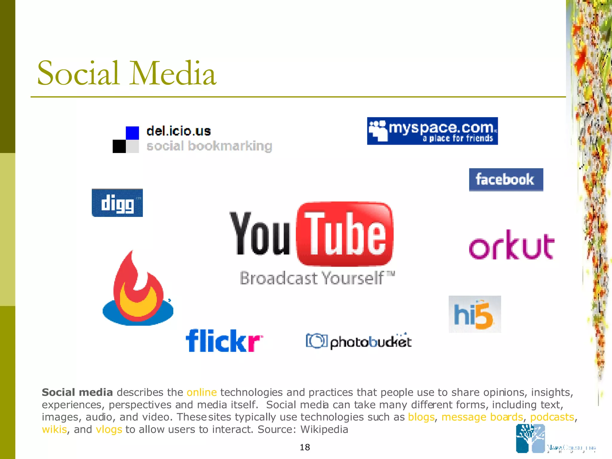 Social Media Social media  describes the  online  technologies and practices that people use to share opinions, insights, experiences, perspectives and media itself.  Social media can take many different forms, including text, images, audio, and video. These sites typically use technologies such as  blogs ,  message boards ,  podcasts ,  wikis , and  vlogs  to allow users to interact. Source: Wikipedia 