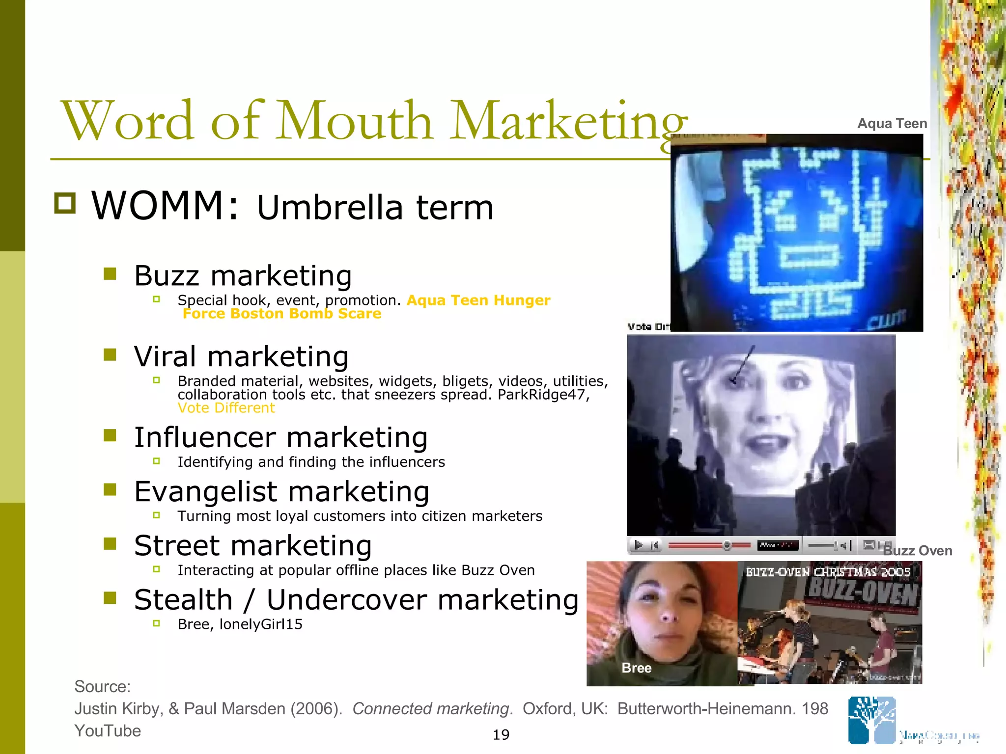 Word of Mouth Marketing WOMM:  Umbrella term Buzz marketing   Special hook, event, promotion.  Aqua   Teen   Hunger  Force Boston Bomb Scare Viral marketing Branded material, websites, widgets, bligets, videos, utilities, collaboration tools etc. that sneezers spread. ParkRidge47,  Vote Different   Influencer marketing Identifying and finding the influencers Evangelist marketing Turning most loyal customers into citizen marketers Street marketing Interacting at popular offline places like Buzz Oven Stealth / Undercover marketing Bree, lonelyGirl15 Source: Justin Kirby, & Paul Marsden (2006).  Connected marketing .  Oxford, UK:  Butterworth-Heinemann. 198 YouTube Aqua Teen Buzz Oven Bree 
