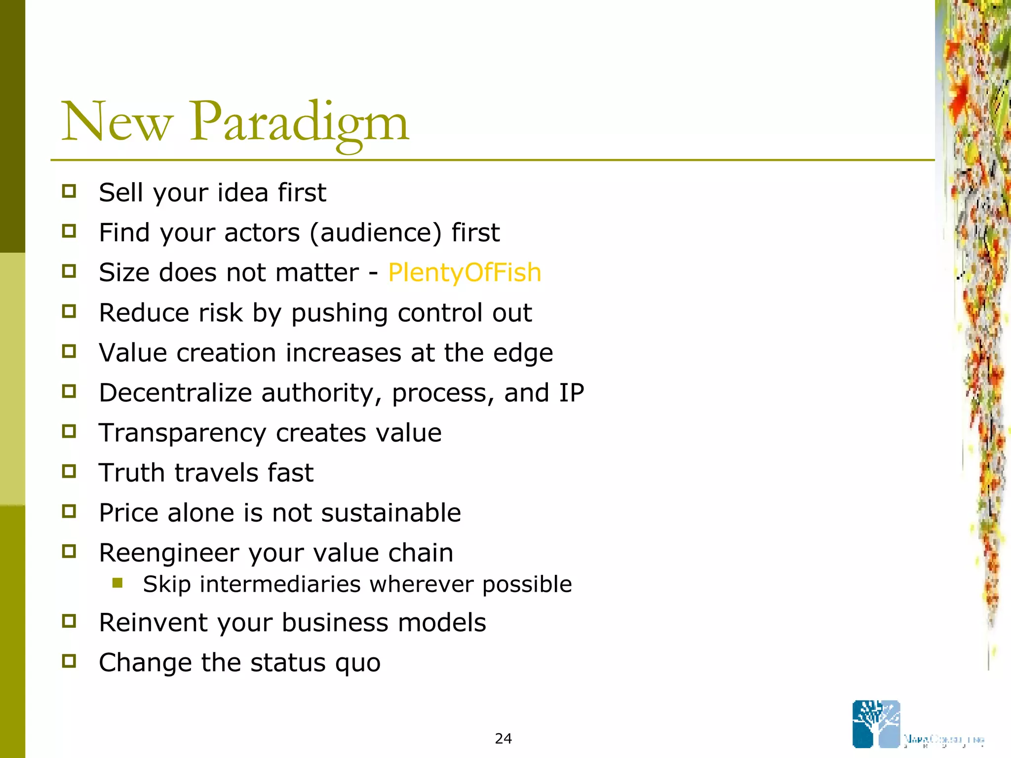 New Paradigm Sell your idea first Find your actors (audience) first Size does not matter -  PlentyOfFish Reduce risk by pushing control out Value creation increases at the edge Decentralize authority, process, and IP Transparency creates value Truth travels fast Price alone is not sustainable Reengineer your value chain Skip intermediaries wherever possible Reinvent your business models Change the status quo 