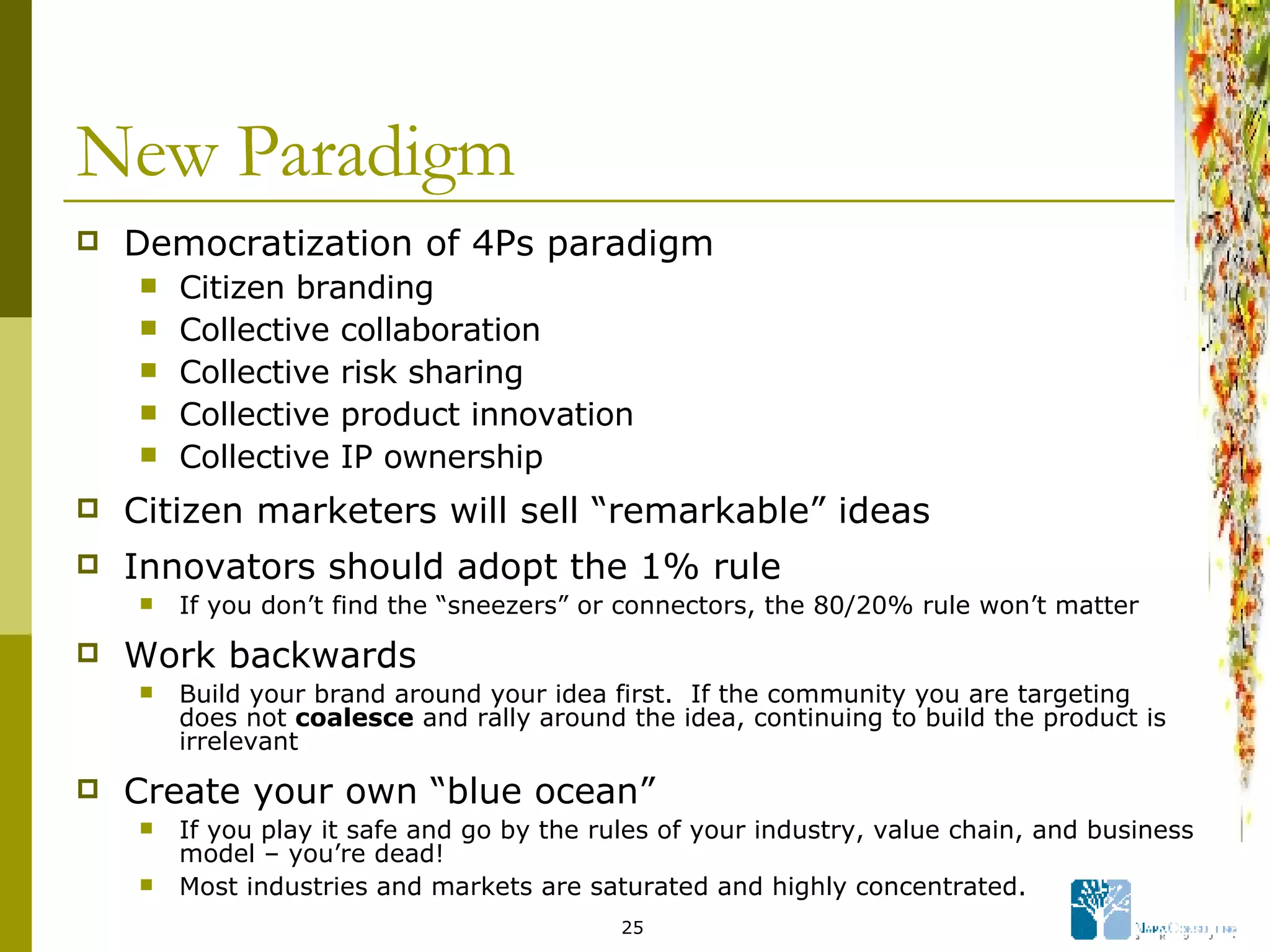 New Paradigm Democratization of 4Ps paradigm Citizen branding Collective collaboration Collective risk sharing Collective product innovation Collective IP ownership Citizen marketers will sell “remarkable” ideas  Innovators should adopt the 1% rule If you don’t find the “sneezers” or connectors, the 80/20% rule won’t matter Work backwards Build your brand around your idea first.  If the community you are targeting does not  coalesce  and rally around the idea, continuing to build the product is irrelevant Create your own “blue ocean” If you play it safe and go by the rules of your industry, value chain, and business model – you’re dead! Most industries and markets are saturated and highly concentrated. 