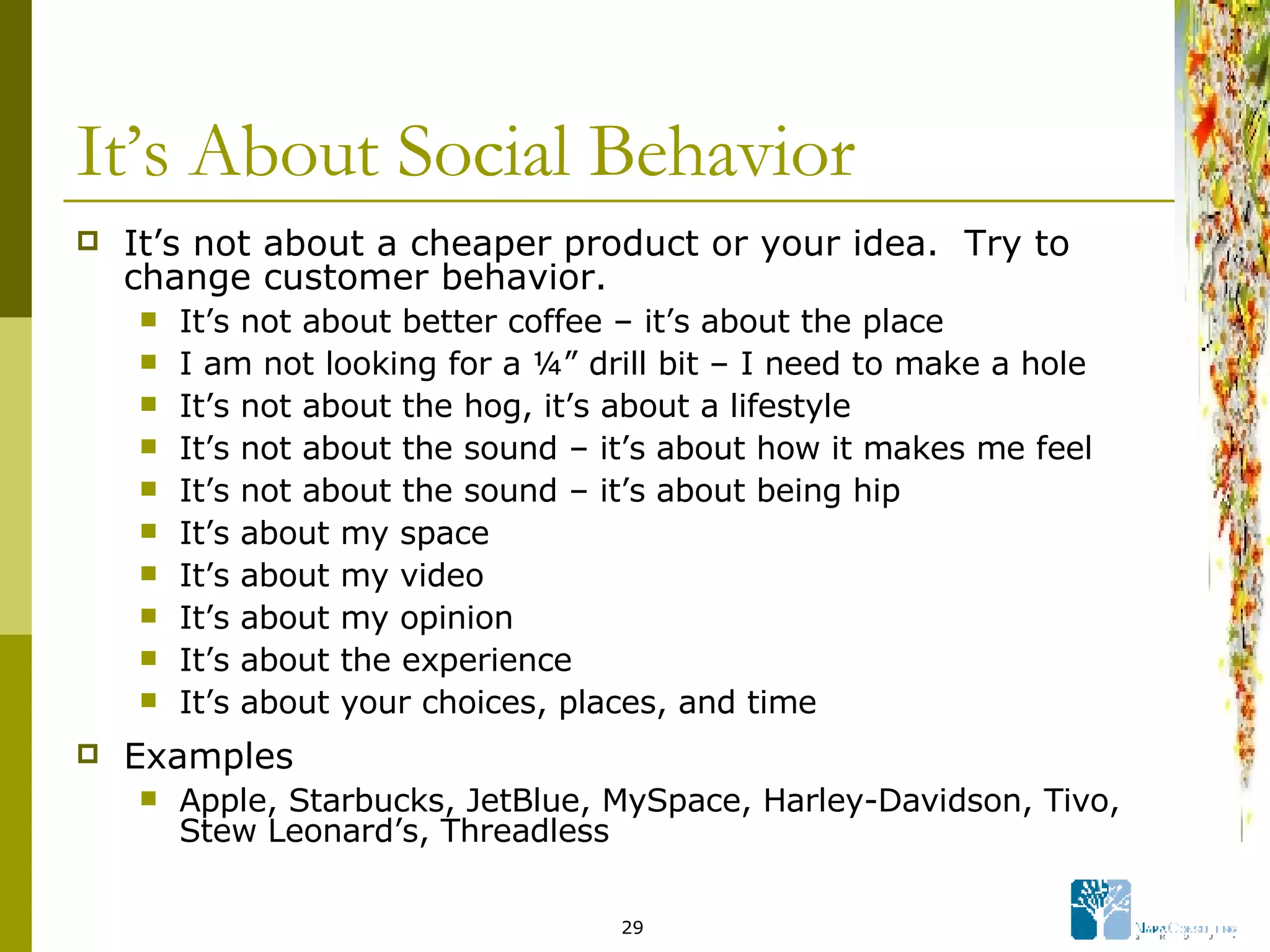 It’s About Social Behavior It’s not about a cheaper product or your idea.  Try to change customer behavior. It’s not about better coffee – it’s about the place I am not looking for a ¼” drill bit – I need to make a hole  It’s not about the hog, it’s about a lifestyle It’s not about the sound – it’s about how it makes me feel It’s not about the sound – it’s about being hip It’s about my space It’s about my video It’s about my opinion It’s about the experience It’s about your choices, places, and time Examples Apple, Starbucks, JetBlue, MySpace, Harley-Davidson, Tivo, Stew Leonard’s, Threadless  