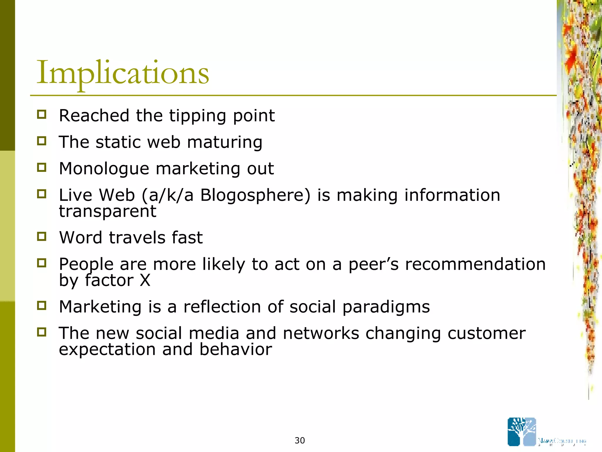 Implications Reached the tipping point The static web maturing Monologue marketing out Live Web (a/k/a Blogosphere) is making information transparent Word travels fast People are more likely to act on a peer’s recommendation by factor X Marketing is a reflection of social paradigms The new social media and networks changing customer expectation and behavior 