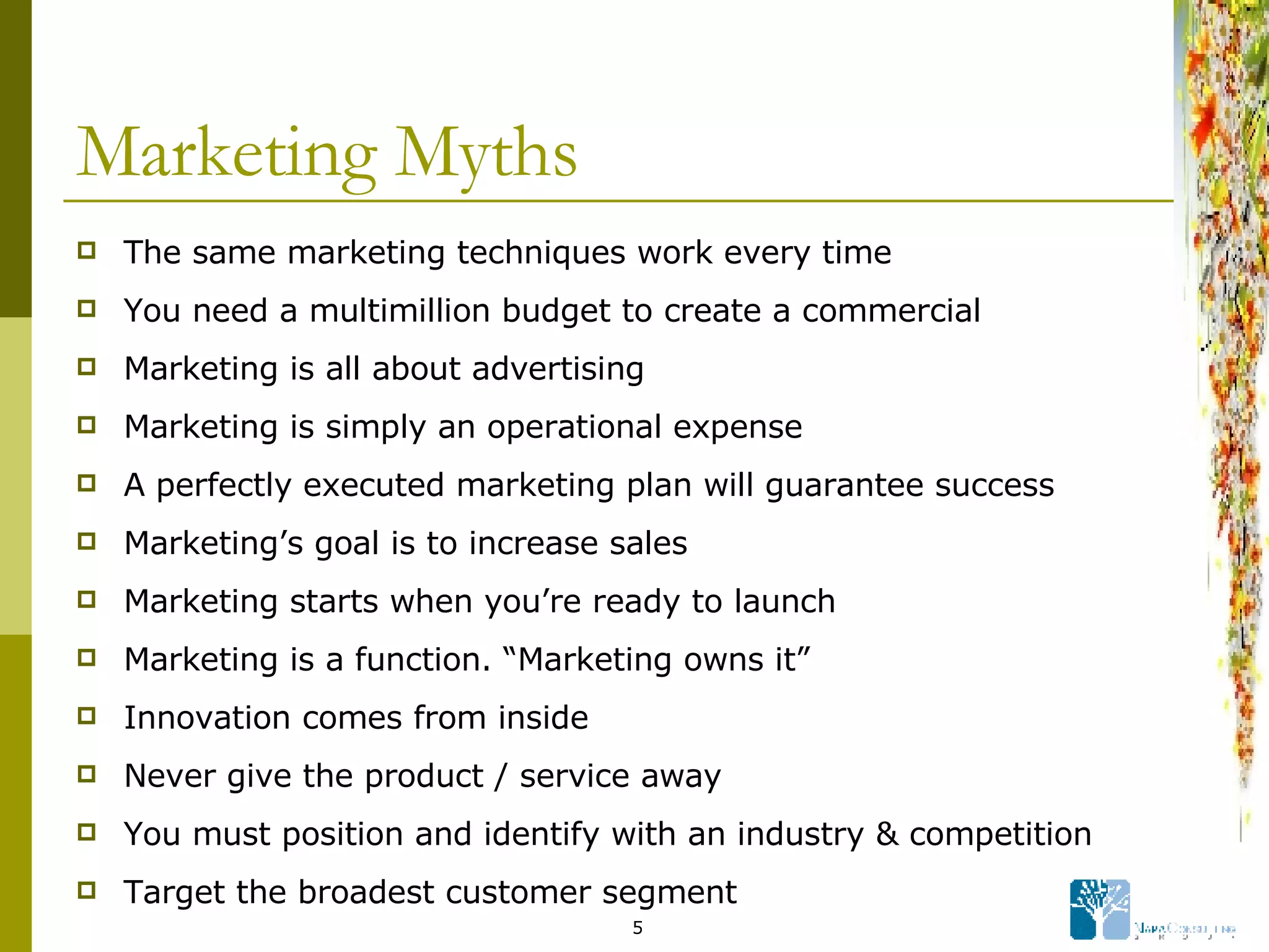 Marketing Myths The same marketing techniques work every time You need a multimillion budget to create a commercial Marketing is all about advertising Marketing is simply an operational expense A perfectly executed marketing plan will guarantee success Marketing’s goal is to increase sales Marketing starts when you’re ready to launch Marketing is a function. “Marketing owns it” Innovation comes from inside Never give the product / service away You must position and identify with an industry & competition Target the broadest customer segment 