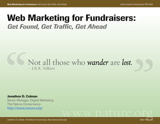 Web Marketing for Fundraisers: Get Found, Get Traffic, Get Ahead     United Jewish Communities CPE 2006




Web Marketing for Fundraisers:
Get Found, Get Traffic, Get Ahead




                      Not all those who wander are lost.
                      — J.R.R. Tolkien




Jonathon D. Colman
Senior Manager, Digital Marketing
The Nature Conservancy


                                                            www.nature.org
http://www.nature.org/


Jonathon D. Colman, The Nature Conservancy, http://www.nature.org/                       Slide #1 of 106