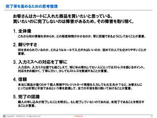 Copyright© TORAERU Inc. All Rights Reserved.
完了率を高めるための思考整理
Confidential
お客さんはカートに入れた商品を買いたいと思っている。
買いたいのに完了しないのは障害があるため。その障害を取り除く。
1. 全体像
これから何の情報を求められ、どの程度時間がかかるのか、常に把握できるようにしておくことが重要。
2. 解りやすさ
何を求められているのか、どのようなルールで入力すればいいのか、初めての人でも分かりやすいことが
重要。
3. 入力ミスへの対応を丁寧に
入力忘れ、入力ミスは誰でも起こしえて、特にWeb慣れしてない人にとってはストレスを感じるポイント。
対応をきめ細かく、丁寧に行い、少しでもストレスを軽減することが重要。
4. 信頼
本当に商品が届くのか？個人情報やクレジットカード情報を入力しても大丈夫か？など、お客さんに
とっては非常に不安であるという事を意識して、全ての不安を取り除いてあげることが重要。
5. 完了の認識
購入の申し込みが完了したことを明示し、もし完了していないのであれば、未完了であることを明示す
ることが重要。
19
 