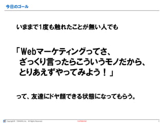 Copyright© TORAERU Inc. All Rights Reserved.
今日のゴール
Confidential
いままで1度も触れたことが無い人でも
「Webマーケティングってさ、
ざっくり言ったらこういうモノだから、
とりあえずやってみよう！」
って、友達にドヤ顔できる状態になってもらう。
2
 