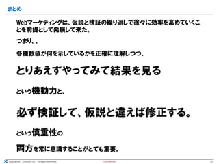 Copyright© TORAERU Inc. All Rights Reserved.
まとめ
Confidential
Webマーケティングは、仮説と検証の繰り返しで徐々に効率を高めていくこ
とを前提として発展して来た。
つまり、、
各種数値が何を示しているかを正確に理解しつつ、
とりあえずやってみて結果を見る
という機動力と、
必ず検証して、仮説と違えば修正する。
という慎重性の
20
両方を常に意識することがとても重要。
 