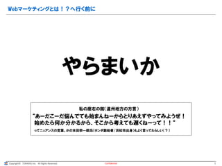 Copyright© TORAERU Inc. All Rights Reserved.
Webマーケティングとは！？へ行く前に
Confidential
やらまいか
私の座右の銘（遠州地方の方言）
“あーだこーだ悩んでても始まんねーからとりあえずやってみようぜ！
始めたら何か分かるから、そこから考えても遅くねーって！！“
ってニュアンスの言葉。かの本田宗一郎氏（ホンダ創始者/浜松市出身）もよく言ってたらしい（？）
5
 