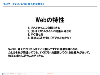Copyright© TORAERU Inc. All Rights Reserved.
Webマーケティングとは（個人的な意見）
Confidential
Webの特性
1. リアルタイムに公開できる
2. （ほぼ）リアルタイムに結果が分かる
3. すぐ直せる
4. 実施コストが安い（デジタルだから）
Webは、考えて作ったらすぐに公開してすぐに結果を得られる。
たとえそれが間違ってても、すぐにそれを指摘してくれる仕組みがあって、
修正も直ちに行うことができる。
6
 