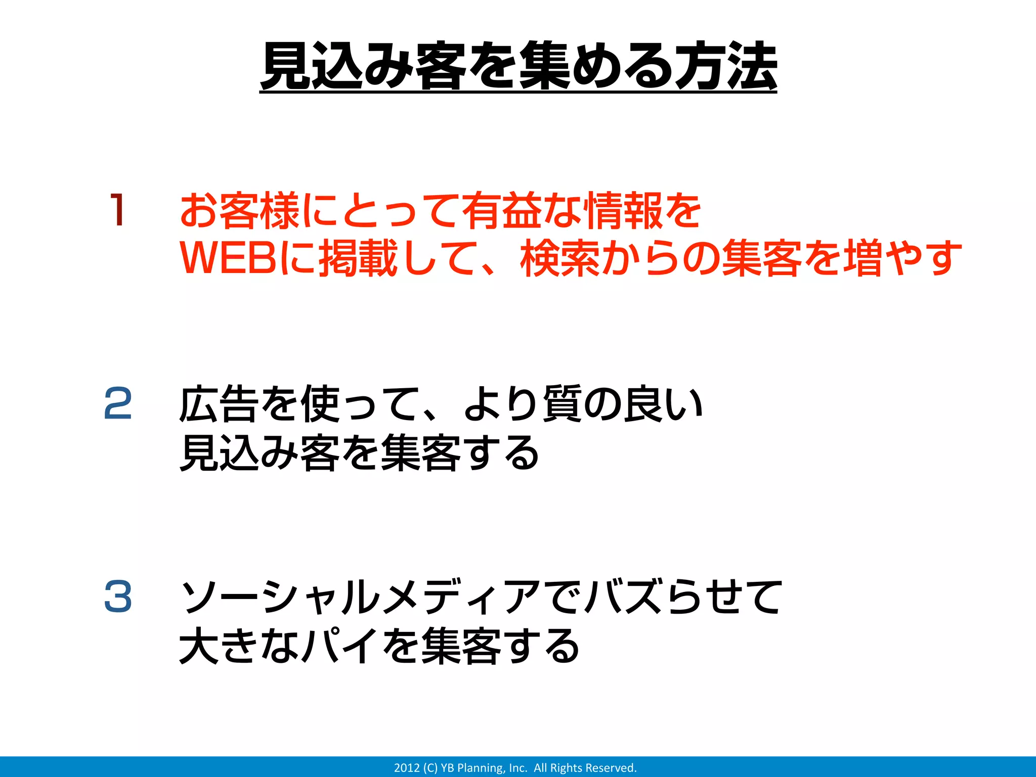 見込み客を集める方法

１ お客様にとって有益な情報を
  WEBに掲載して、検索からの集客を増やす


２ 広告を使って、より質の良い
  見込み客を集客する


３ ソーシャルメディアでバズらせて
  大きなパイを集客する

       2012 (C) YB Planning, Inc.  All Rights Reserved.
 