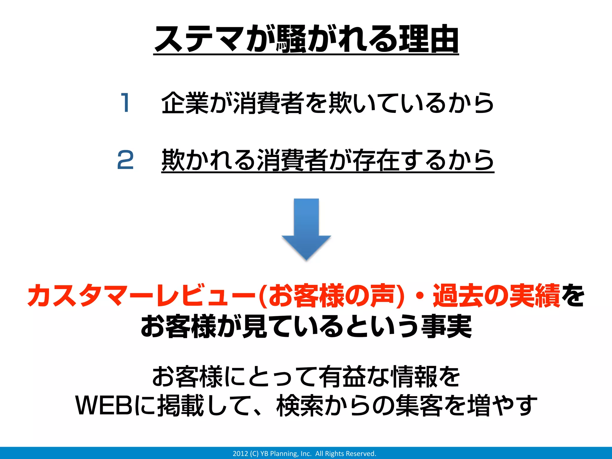 ステマが騒がれる理由

   １ 企業が消費者を欺いているから

   ２ 欺かれる消費者が存在するから




カスタマーレビュー(お客様の声)・過去の実績を
    お客様が見ているという事実
     お客様にとって有益な情報を
 WEBに掲載して、検索からの集客を増やす
        2012 (C) YB Planning, Inc.  All Rights Reserved.
 