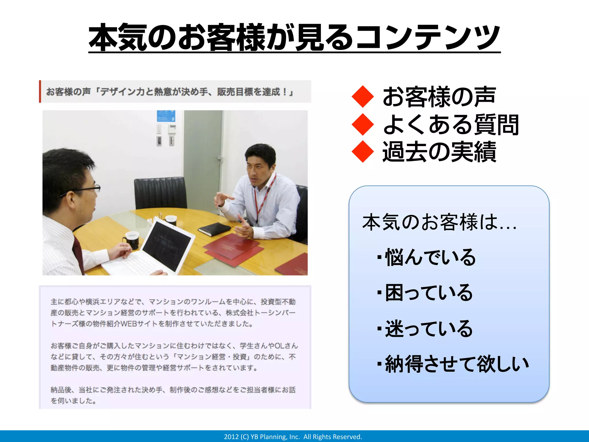 本気のお客様が見るコンテンツ
                                               ◆ お客様の声
                                               ◆ よくある質問
                                               ◆ 過去の実績

                                                   本気のお客様は…
                                                    ・悩んでいる
                                                    ・困っている
                                                    ・迷っている
                                                    ・納得させて欲しい


    2012 (C) YB Planning, Inc.  All Rights Reserved.
 