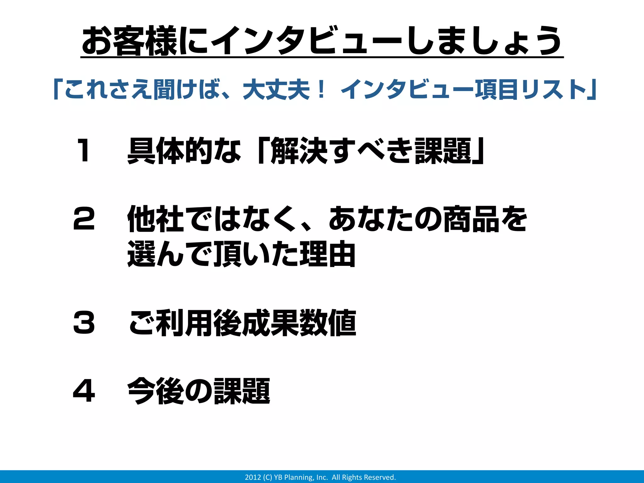 お客様にインタビューしましょう
「これさえ聞けば、大丈夫！ インタビュー項目リスト」

 １ 具体的な「解決すべき課題」

 ２ 他社ではなく、あなたの商品を
   選んで頂いた理由

 ３ ご利用後成果数値

 ４ 今後の課題

         2012 (C) YB Planning, Inc.  All Rights Reserved.
 