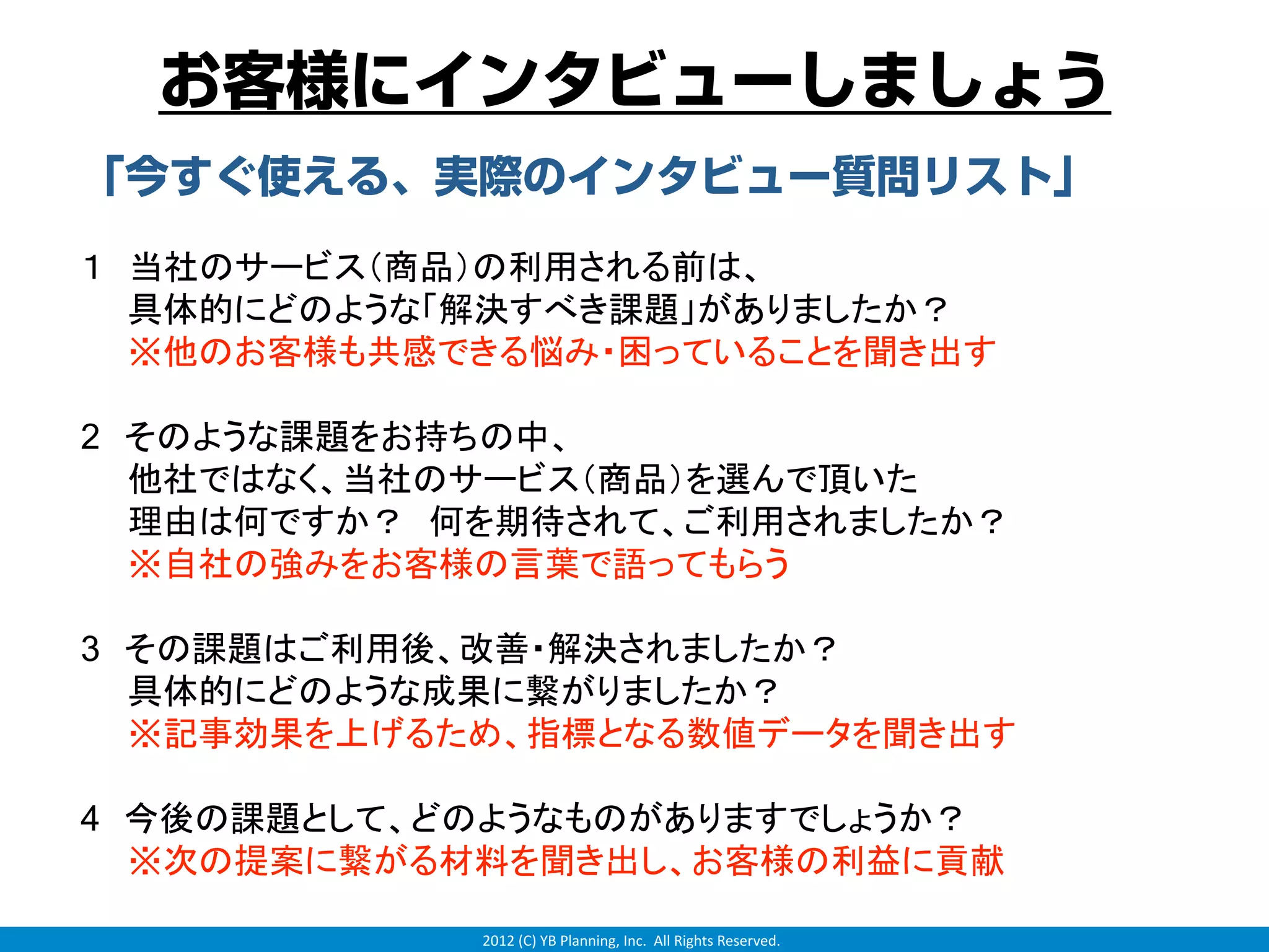 お客様にインタビューしましょう
「今すぐ使える、実際のインタビュー質問リスト」
１ 当社のサービス（商品）の利用される前は、
  具体的にどのような「解決すべき課題」がありましたか？
  ※他のお客様も共感できる悩み・困っていることを聞き出す

2 そのような課題をお持ちの中、
  他社ではなく、当社のサービス（商品）を選んで頂いた
  理由は何ですか？ 何を期待されて、ご利用されましたか？
  ※自社の強みをお客様の言葉で語ってもらう

3 その課題はご利用後、改善・解決されましたか？
  具体的にどのような成果に繋がりましたか？
  ※記事効果を上げるため、指標となる数値データを聞き出す

4 今後の課題として、どのようなものがありますでしょうか？
  ※次の提案に繋がる材料を聞き出し、お客様の利益に貢献

            2012 (C) YB Planning, Inc.  All Rights Reserved.
 
