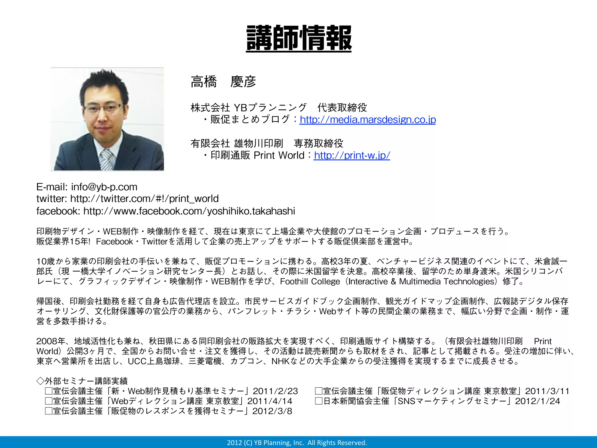講師情報
                               高橋 慶彦
                               株式会社 YBプランニング 代表取締役
                                ・販促まとめブログ：http://media.marsdesign.co.jp

                               有限会社 雄物川印刷 専務取締役
                                ・印刷通販 Print World：http://print-w.jp/


E-mail: info@yb-p.com
twitter: http://twitter.com/#!/print_world
facebook: http://www.facebook.com/yoshihiko.takahashi
印刷物デザイン・WEB制作・映像制作を経て、現在は東京にて上場企業や大使館のプロモーション企画・プロデュースを行う。
販促業界15年! Facebook・Twitterを活用して企業の売上アップをサポートする販促倶楽部を運営中。

10歳から家業の印刷会社の手伝いを兼ねて、販促プロモーションに携わる。高校3年の夏、ベンチャービジネス関連のイベントにて、米倉誠一
郎氏（現 一橋大学イノベーション研究センター長）とお話し、その際に米国留学を決意。高校卒業後、留学のため単身渡米。米国シリコンバ
レーにて、グラフィックデザイン・映像制作・WEB制作を学び、Foothill College（Interactive & Multimedia Technologies）修了。

帰国後、印刷会社勤務を経て自身も広告代理店を設立。市民サービスガイドブック企画制作、観光ガイドマップ企画制作、広報誌デジタル保存
オーサリング、文化財保護等の官公庁の業務から、パンフレット・チラシ・Webサイト等の民間企業の業務まで、幅広い分野で企画・制作・運
営を多数手掛ける。

2008年、地域活性化も兼ね、秋田県にある同印刷会社の販路拡大を実現すべく、印刷通販サイト構築する。（有限会社雄物川印刷  Print
World）公開3ヶ月で、全国からお問い合せ・注文を獲得し、その活動は読売新聞からも取材をされ、記事として掲載される。受注の増加に伴い、
東京へ営業所を出店し、UCC上島珈琲、三菱電機、カプコン、NHKなどの大手企業からの受注獲得を実現するまでに成長させる。

◇外部セミナー講師実績
 □宣伝会議主催「新・Web制作見積もり基準セミナー」2011/2/23  □宣伝会議主催「販促物ディレクション講座 東京教室」2011/3/11
 □宣伝会議主催「Webディレクション講座 東京教室」2011/4/14   □日本新聞協会主催「SNSマーケティングセミナー」2012/1/24
 □宣伝会議主催「販促物のレスポンスを獲得セミナー」2012/3/8


                                      2012 (C) YB Planning, Inc.  All Rights Reserved.
 