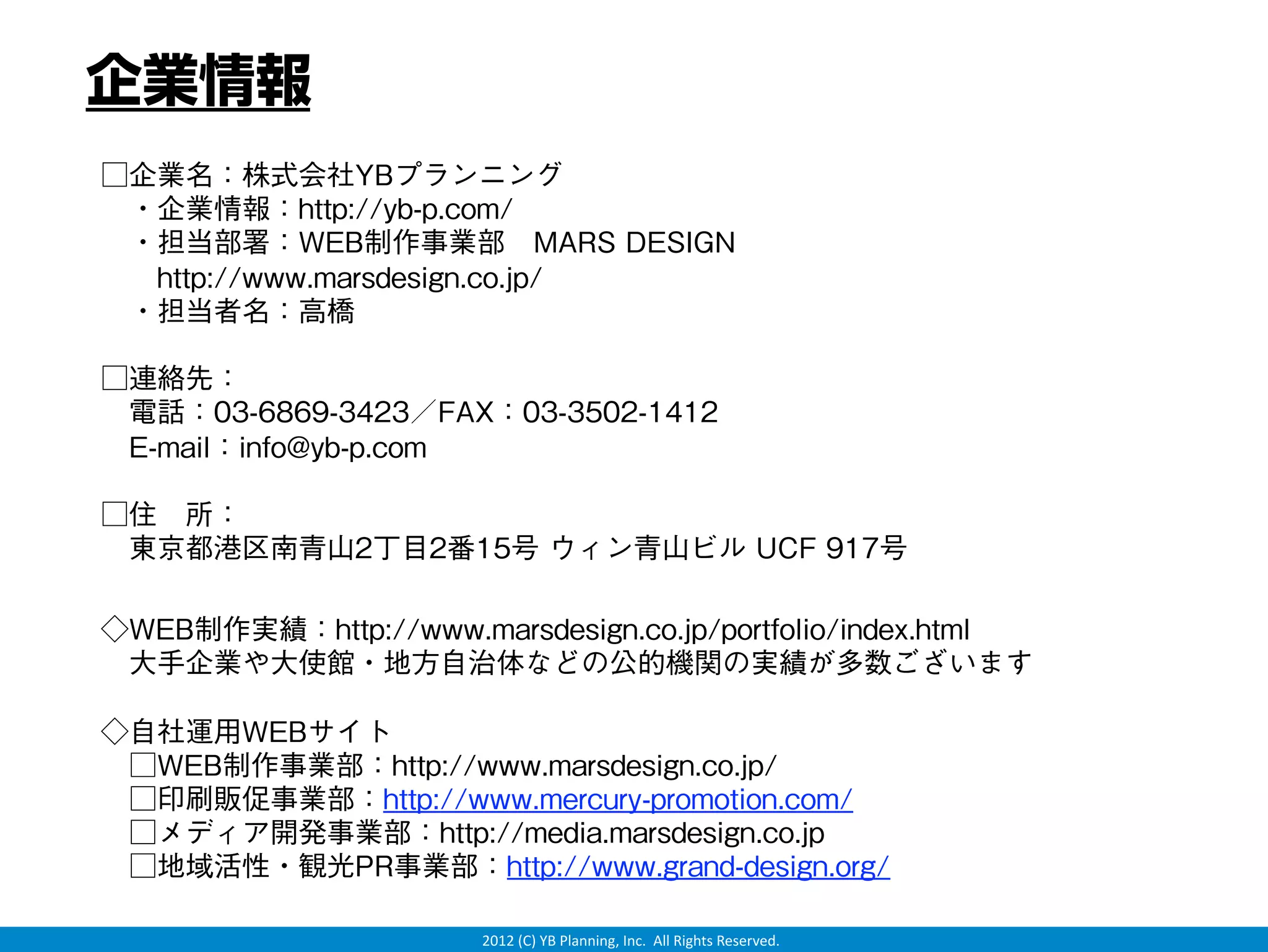 企業情報
□企業名：株式会社YBプランニング
 ・企業情報：http://yb-p.com/
 ・担当部署：WEB制作事業部 MARS DESIGN
  http://www.marsdesign.co.jp/
 ・担当者名：高橋

□連絡先：
 電話：03-6869-3423／FAX：03-3502-1412
 E-mail：info@yb-p.com

□住 所：
 東京都港区南青山2丁目2番15号 ウィン青山ビル UCF 917号

◇WEB制作実績：http://www.marsdesign.co.jp/portfolio/index.html
 大手企業や大使館・地方自治体などの公的機関の実績が多数ございます

◇自社運用WEBサイト
 □WEB制作事業部：http://www.marsdesign.co.jp/
 □印刷販促事業部：http://www.mercury-promotion.com/
 □メディア開発事業部：http://media.marsdesign.co.jp
 □地域活性・観光PR事業部：http://www.grand-design.org/

                       2012 (C) YB Planning, Inc.  All Rights Reserved.
 
