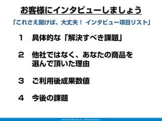 お客様にインタビューしましょう
「これさえ聞けば、大丈夫！ インタビュー項目リスト」

 １ 具体的な「解決すべき課題」

 ２ 他社ではなく、あなたの商品を
   選んで頂いた理由

 ３ ご利用後成果数値

 ４ 今後の課題

         2012 (C) YB Planning, Inc.  All Rights Reserved.
 