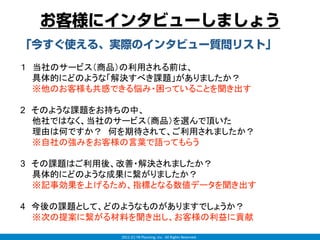 お客様にインタビューしましょう
「今すぐ使える、実際のインタビュー質問リスト」
１ 当社のサービス（商品）の利用される前は、
  具体的にどのような「解決すべき課題」がありましたか？
  ※他のお客様も共感できる悩み・困っていることを聞き出す

2 そのような課題をお持ちの中、
  他社ではなく、当社のサービス（商品）を選んで頂いた
  理由は何ですか？ 何を期待されて、ご利用されましたか？
  ※自社の強みをお客様の言葉で語ってもらう

3 その課題はご利用後、改善・解決されましたか？
  具体的にどのような成果に繋がりましたか？
  ※記事効果を上げるため、指標となる数値データを聞き出す

4 今後の課題として、どのようなものがありますでしょうか？
  ※次の提案に繋がる材料を聞き出し、お客様の利益に貢献

            2012 (C) YB Planning, Inc.  All Rights Reserved.
 