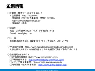 企業情報
□企業名：株式会社YBプランニング
 ・企業情報：http://yb-p.com/
 ・担当部署：WEB制作事業部 MARS DESIGN
  http://www.marsdesign.co.jp/
 ・担当者名：高橋

□連絡先：
 電話：03-6869-3423／FAX：03-3502-1412
 E-mail：info@yb-p.com

□住 所：
 東京都港区南青山2丁目2番15号 ウィン青山ビル UCF 917号

◇WEB制作実績：http://www.marsdesign.co.jp/portfolio/index.html
 大手企業や大使館・地方自治体などの公的機関の実績が多数ございます

◇自社運用WEBサイト
 □WEB制作事業部：http://www.marsdesign.co.jp/
 □印刷販促事業部：http://www.mercury-promotion.com/
 □メディア開発事業部：http://media.marsdesign.co.jp
 □地域活性・観光PR事業部：http://www.grand-design.org/

                       2012 (C) YB Planning, Inc.  All Rights Reserved.
 