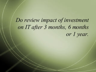 Do review impact of investment on IT after 3 months, 6 months or 1 year. 