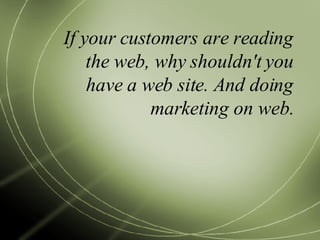If your customers are reading the web, why shouldn't you have a web site. And doing marketing on web. 