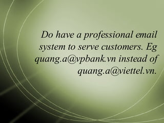 Do have a professional email system to serve customers. Eg quang.a@vpbank.vn instead of quang.a@viettel.vn. 
