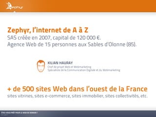 Zephyr, l’internet de A à Z
      SAS créée en 2007, capital de 120 000 €.
      Agence Web de 15 personnes aux Sables d’Olonne (85).


                                         KILIAN HAURAY
                                         Chef de projet Web et Webmarketing
                                         Spécialiste de la Communication Digitale et du Webmarketing




      + de 500 sites Web dans l’ouest de la France
      sites vitrines, sites e-commerce, sites immobilier, sites collectivités, etc.


ÊTES-VOUS PRÊT POUR LE WEB DE DEMAIN ?
01/2011
 