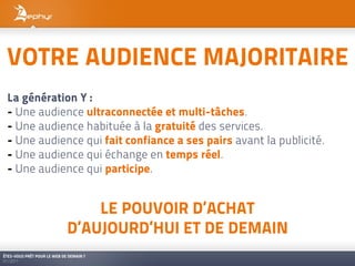 VOTRE AUDIENCE MAJORITAIRE
 La génération Y :
 - Une audience ultraconnectée et multi-tâches.
 - Une audience habituée à la gratuité des services.
 - Une audience qui fait confiance a ses pairs avant la publicité.
 - Une audience qui échange en temps réel.
 - Une audience qui participe.


                                 LE POUVOIR D’ACHAT
                             D’AUJOURD’HUI ET DE DEMAIN
ÊTES-VOUS PRÊT POUR LE WEB DE DEMAIN ?
01/2011
 