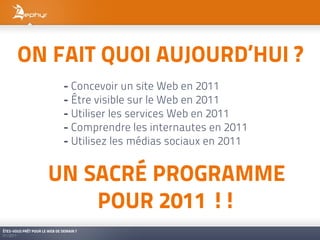 ON FAIT QUOI AUJOURD’HUI ?
                               - Concevoir un site Web en 2011
                               - Être visible sur le Web en 2011
                               - Utiliser les services Web en 2011
                               - Comprendre les internautes en 2011
                               - Utilisez les médias sociaux en 2011


                       UN SACRÉ PROGRAMME
                           POUR 2011 !!
ÊTES-VOUS PRÊT POUR LE WEB DE DEMAIN ?
01/2011
 
