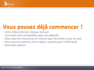 Vous pouvez déjà commencer !
   - Votre cible utilise les réseaux sociaux
   - Les outils sont compatibles avec vos objectifs
   - Vous avez les ressources en interne pour les mises à jour et suivi
   - Vous avez du contenu à fort valeurs ajoutés pour l’internaute
   - Vous êtes patient




ÊTES-VOUS PRÊT POUR LE WEB DE DEMAIN ?
01/2011
 