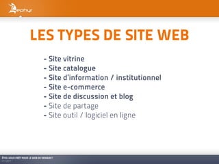 LES TYPES DE SITE WEB
                               - Site vitrine
                               - Site catalogue
                               - Site d’information / institutionnel
                               - Site e-commerce
                               - Site de discussion et blog
                               - Site de partage
                               - Site outil / logiciel en ligne




ÊTES-VOUS PRÊT POUR LE WEB DE DEMAIN ?
01/2011
 
