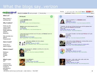 What the blogs say…verizon What is it? Blog context +/- summary tool  Why it matters? Gives you the voice of what people say in blogs regarding specific keywords. Also provides at a glance measurement. How’s it work? Works like a search engine!  Where’s it track? MySpace Xanga Blogger etc  What’s it give us? Tone of voice Customer voice Context of pain/pleasure Timeline 