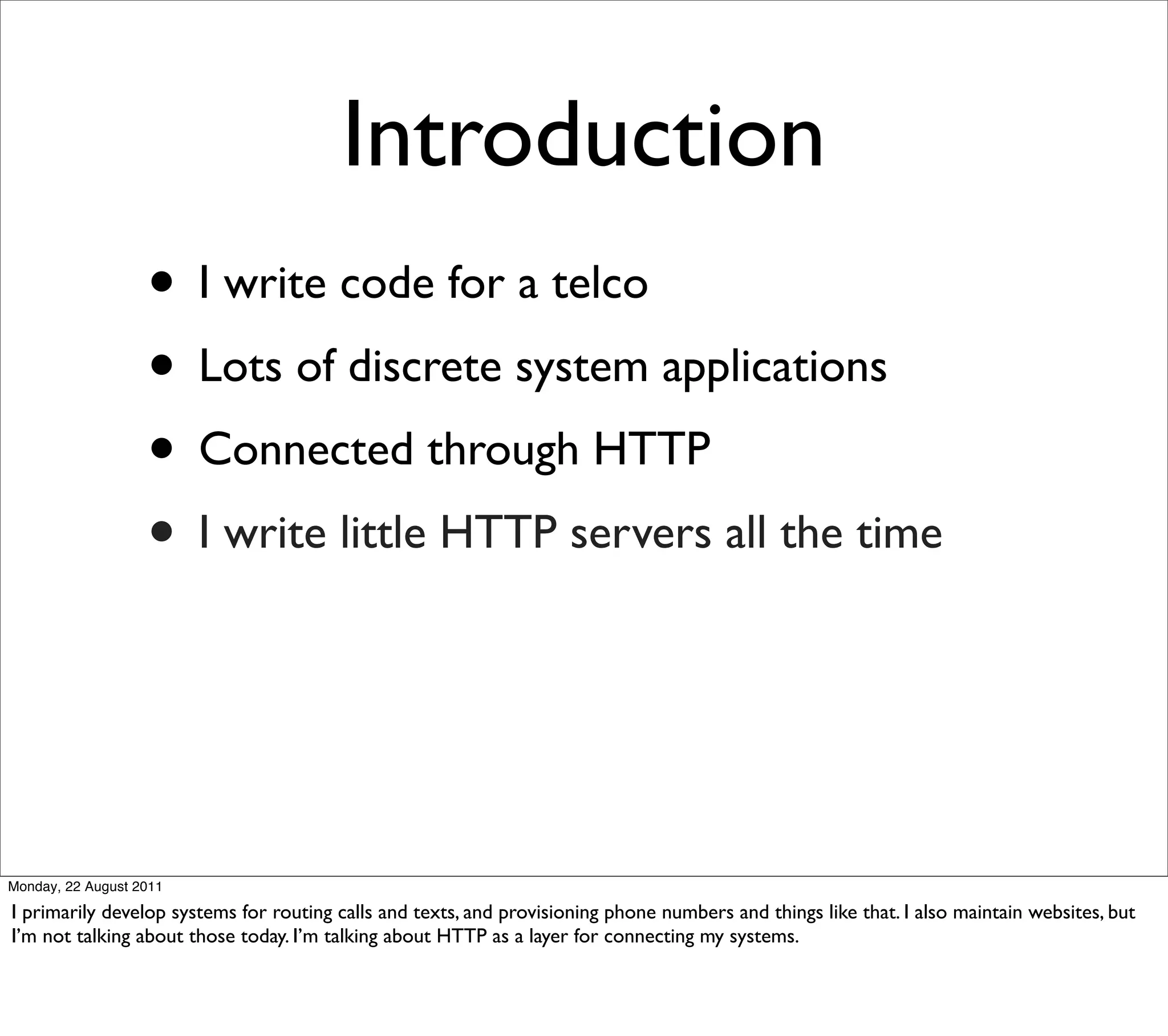 Introduction
                   • I write code for a telco
                   • Lots of discrete system applications
                   • Connected through HTTP
                   • I write little HTTP servers all the time



Monday, 22 August 2011

I primarily develop systems for routing calls and texts, and provisioning phone numbers and things like that. I also maintain websites, but
I’m not talking about those today. I’m talking about HTTP as a layer for connecting my systems.
 