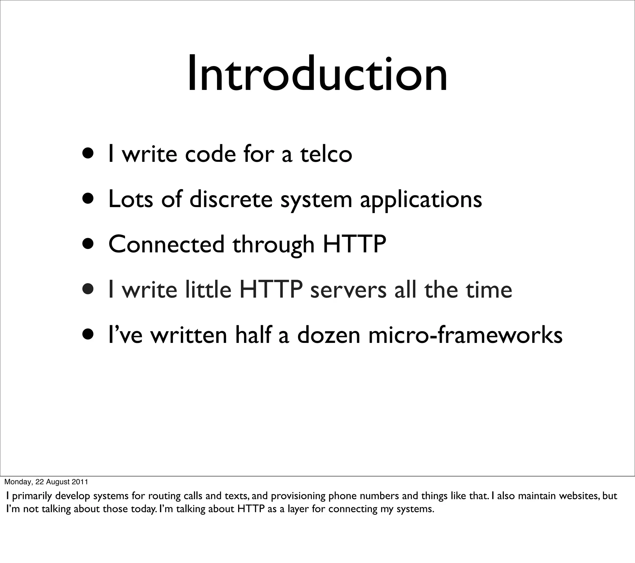 Introduction
                   • I write code for a telco
                   • Lots of discrete system applications
                   • Connected through HTTP
                   • I write little HTTP servers all the time
                   • I’ve written half a dozen micro-frameworks


Monday, 22 August 2011

I primarily develop systems for routing calls and texts, and provisioning phone numbers and things like that. I also maintain websites, but
I’m not talking about those today. I’m talking about HTTP as a layer for connecting my systems.
 