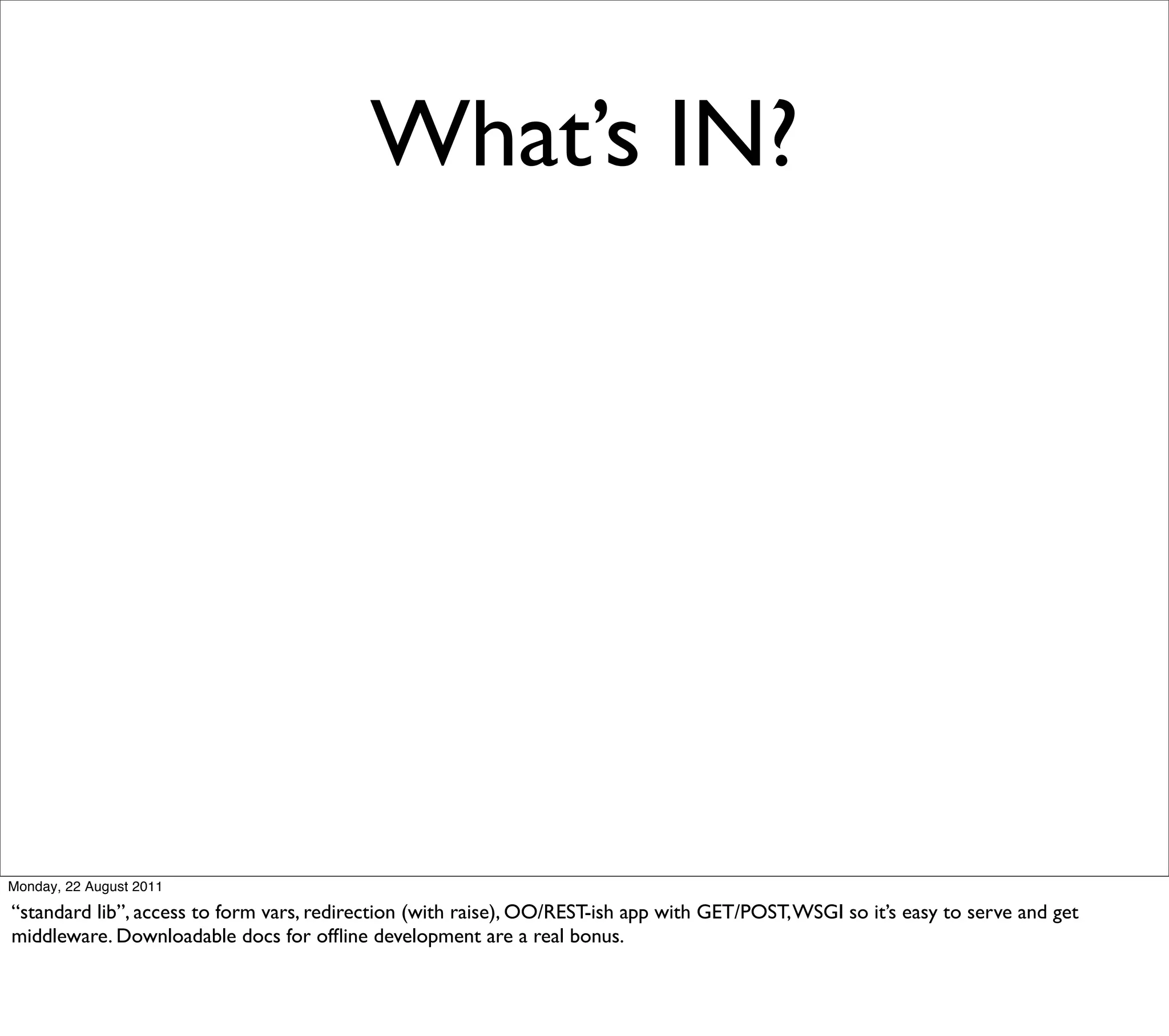 What’s IN?




Monday, 22 August 2011

“standard lib”, access to form vars, redirection (with raise), OO/REST-ish app with GET/POST, WSGI so it’s easy to serve and get
middleware. Downloadable docs for ofﬂine development are a real bonus.
 