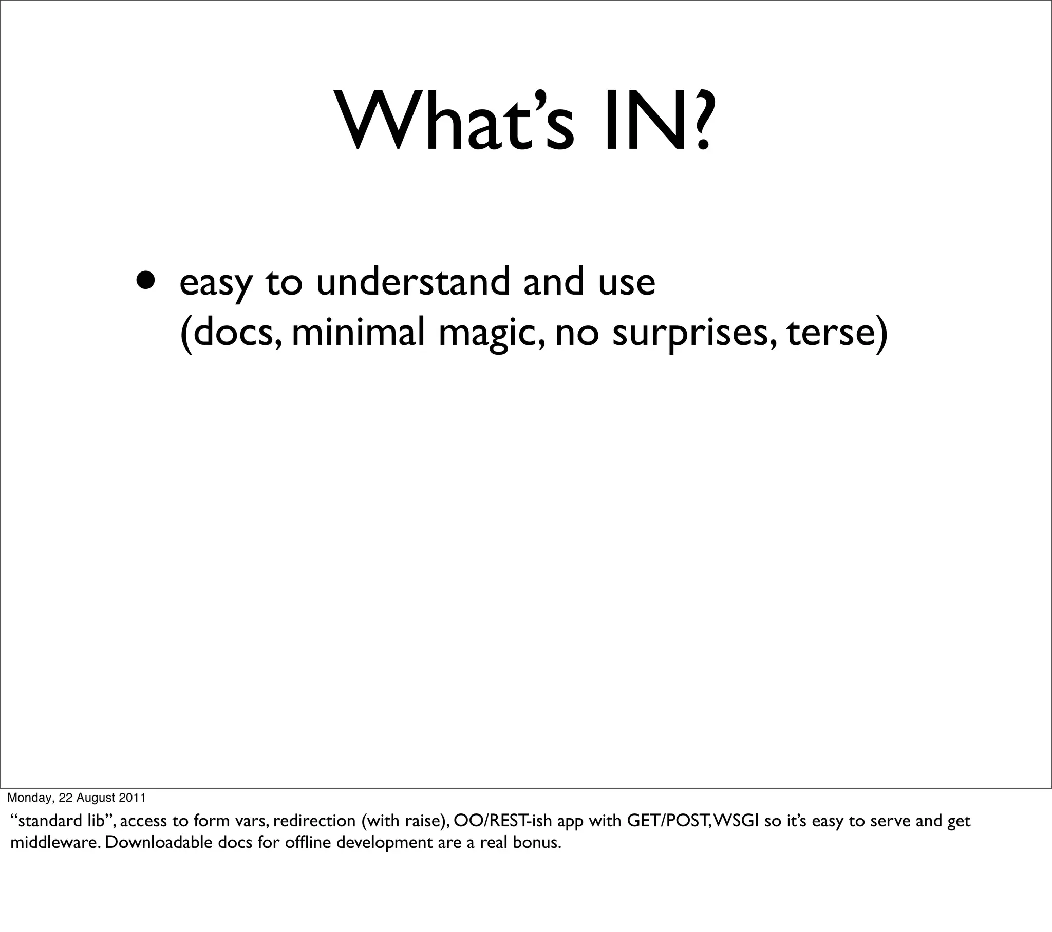What’s IN?
                   • easy to understand and use
                         (docs, minimal magic, no surprises, terse)




Monday, 22 August 2011

“standard lib”, access to form vars, redirection (with raise), OO/REST-ish app with GET/POST, WSGI so it’s easy to serve and get
middleware. Downloadable docs for ofﬂine development are a real bonus.
 