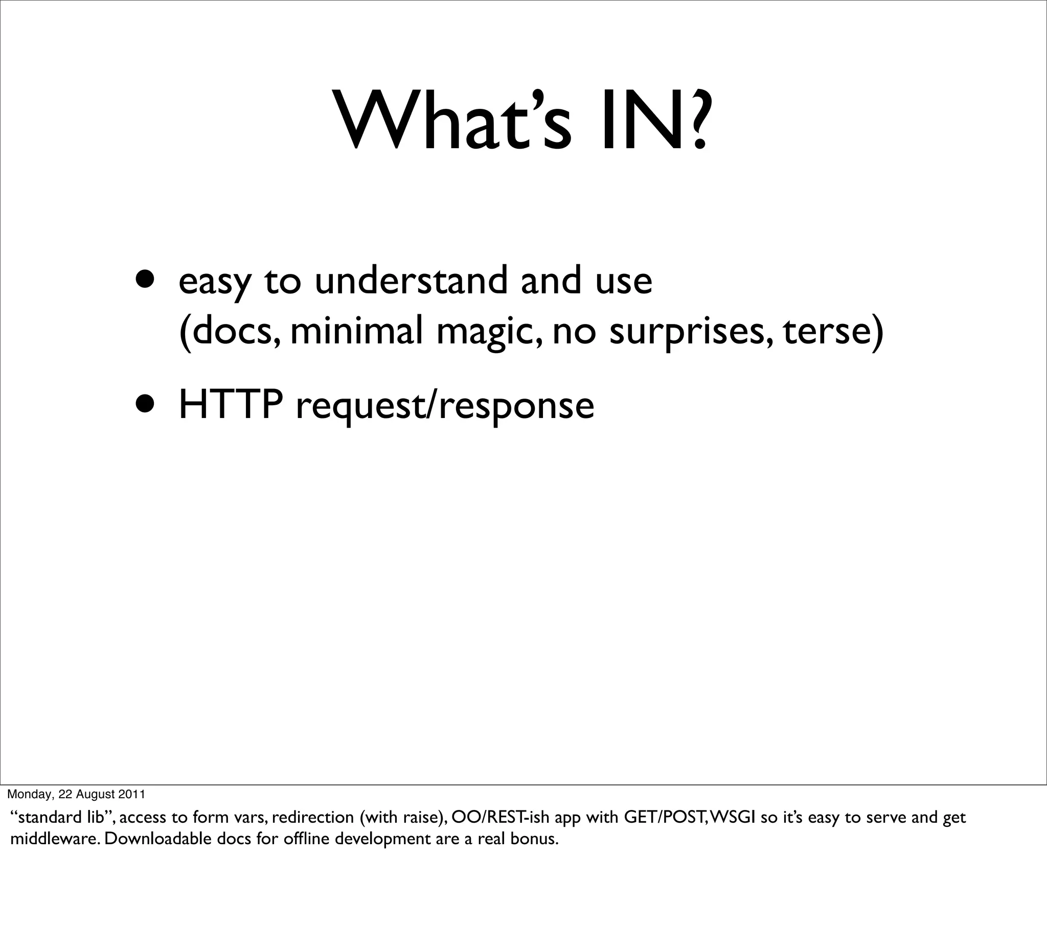 What’s IN?
                   • easy to understand and use
                         (docs, minimal magic, no surprises, terse)
                   • HTTP request/response




Monday, 22 August 2011

“standard lib”, access to form vars, redirection (with raise), OO/REST-ish app with GET/POST, WSGI so it’s easy to serve and get
middleware. Downloadable docs for ofﬂine development are a real bonus.
 