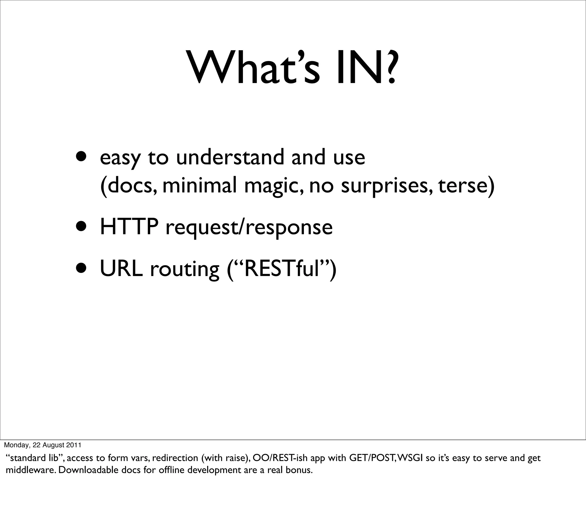 What’s IN?
                   • easy to understand and use
                         (docs, minimal magic, no surprises, terse)
                   • HTTP request/response
                   • URL routing (“RESTful”)



Monday, 22 August 2011

“standard lib”, access to form vars, redirection (with raise), OO/REST-ish app with GET/POST, WSGI so it’s easy to serve and get
middleware. Downloadable docs for ofﬂine development are a real bonus.
 