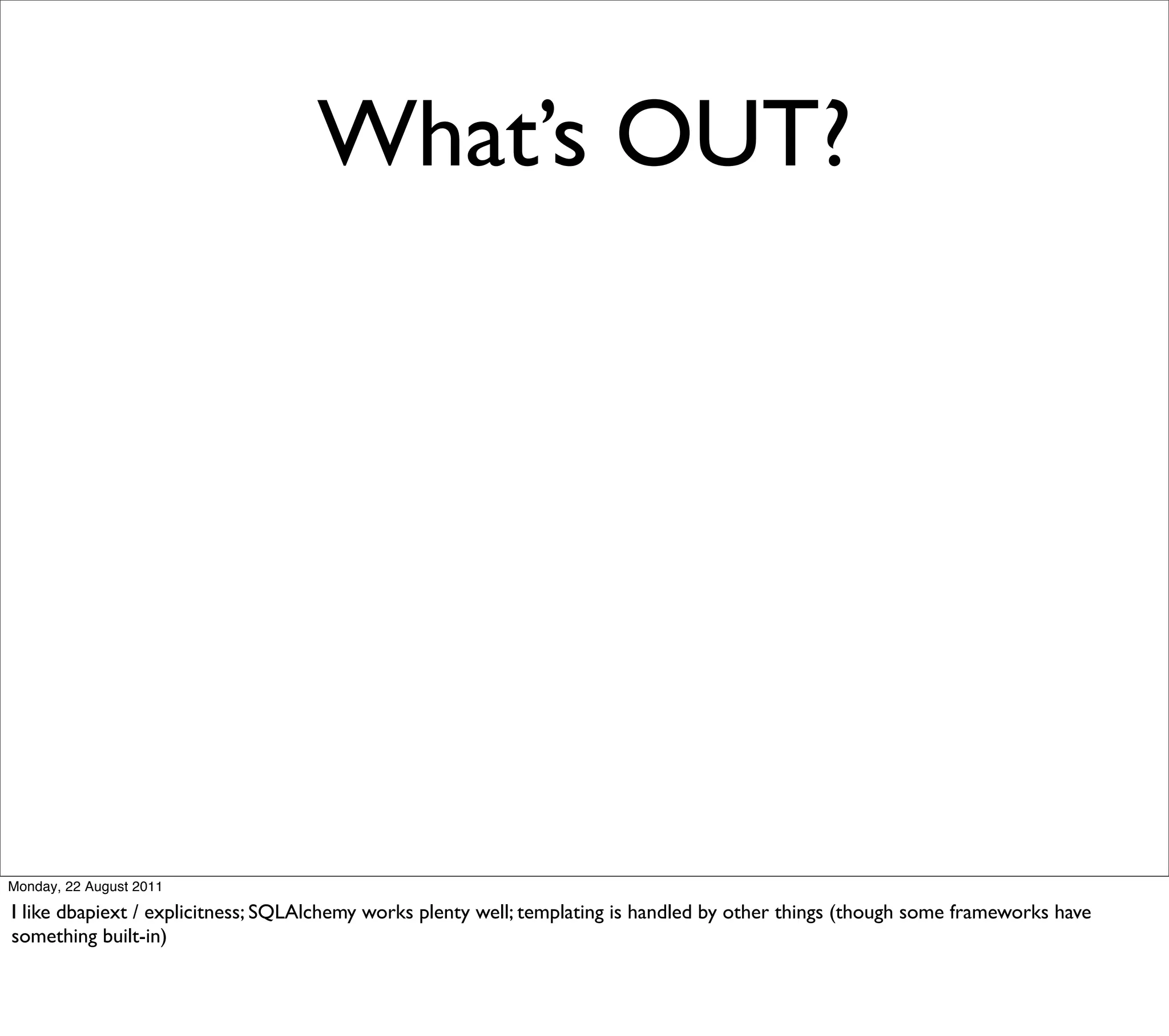 What’s OUT?




Monday, 22 August 2011

I like dbapiext / explicitness; SQLAlchemy works plenty well; templating is handled by other things (though some frameworks have
something built-in)
 