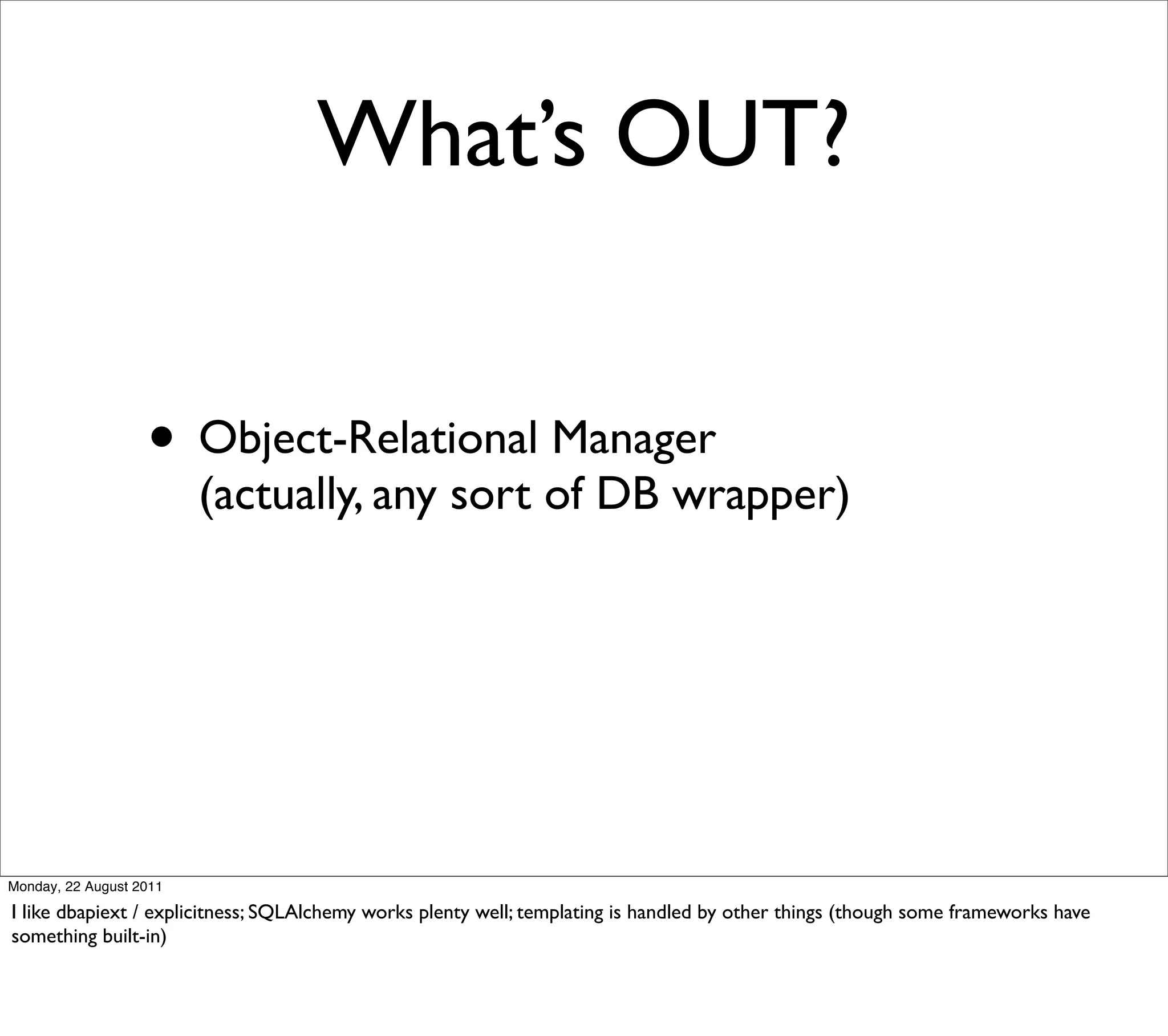 What’s OUT?


                   • Object-Relational Manager
                         (actually, any sort of DB wrapper)




Monday, 22 August 2011

I like dbapiext / explicitness; SQLAlchemy works plenty well; templating is handled by other things (though some frameworks have
something built-in)
 